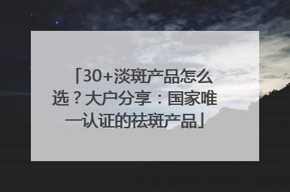30+淡斑产品怎么选？大户分享：国家唯一认证的祛斑产品